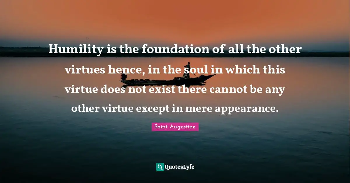 Humility is the foundation of all the other virtues hence, in the soul in which this virtue does not exist there cannot be any other virtue except in mere appearance.