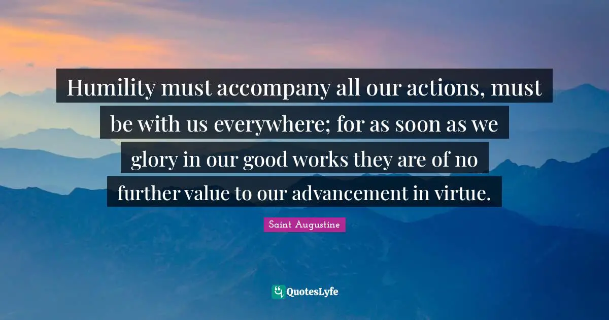 Humility must accompany all our actions, must be with us everywhere; for as soon as we glory in our good works they are of no further value to our advancement in virtue.