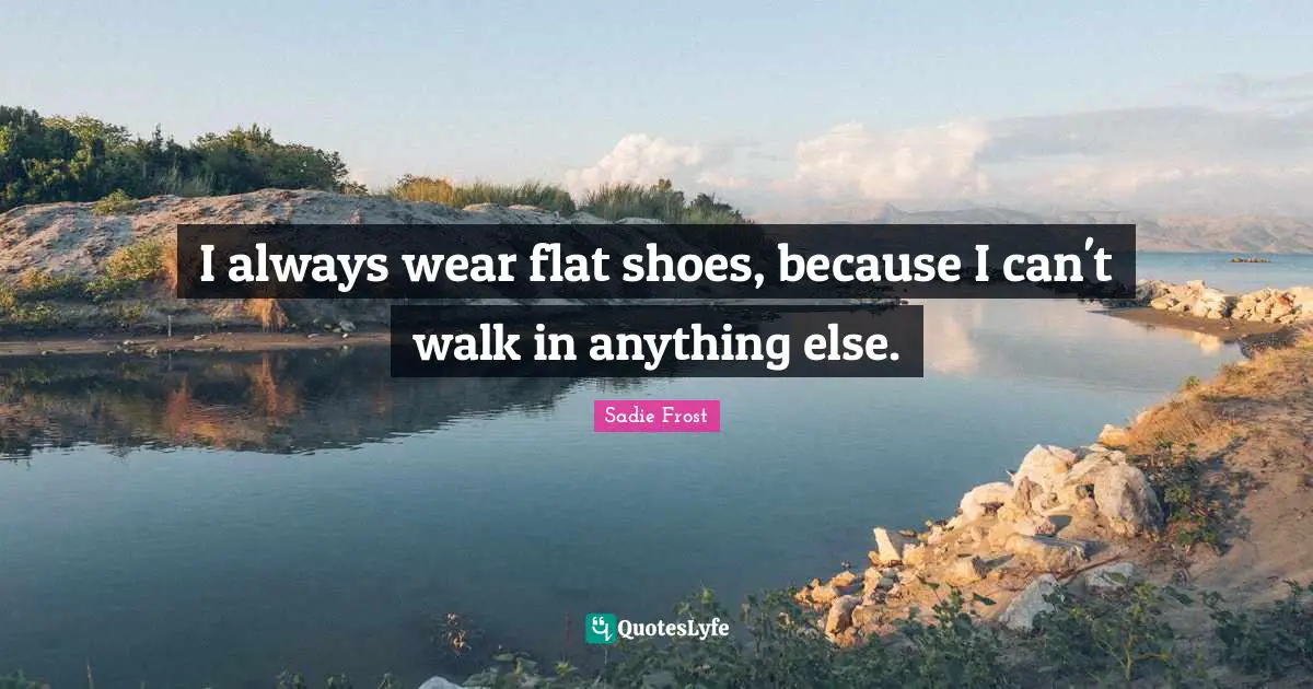 I always wear flat shoes, because I can't walk in anything else.