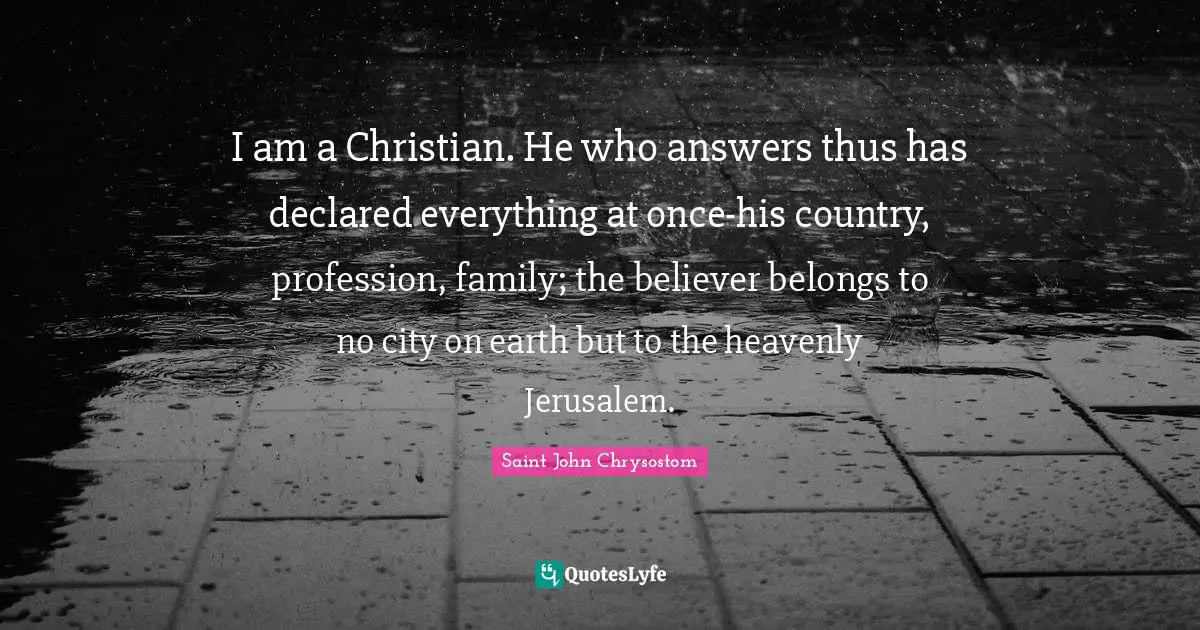 Saint John Chrysostom Quotes: I am a Christian. He who answers thus has declared everything at once-his country, profession, family; the believer belongs to no city on earth but to the heavenly Jerusalem.