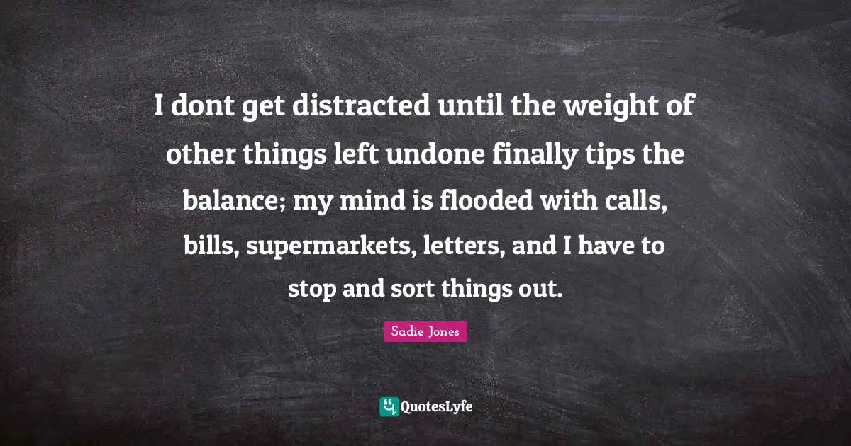 I dont get distracted until the weight of other things left undone finally tips the balance; my mind is flooded with calls, bills, supermarkets, letters, and I have to stop and sort things out.
