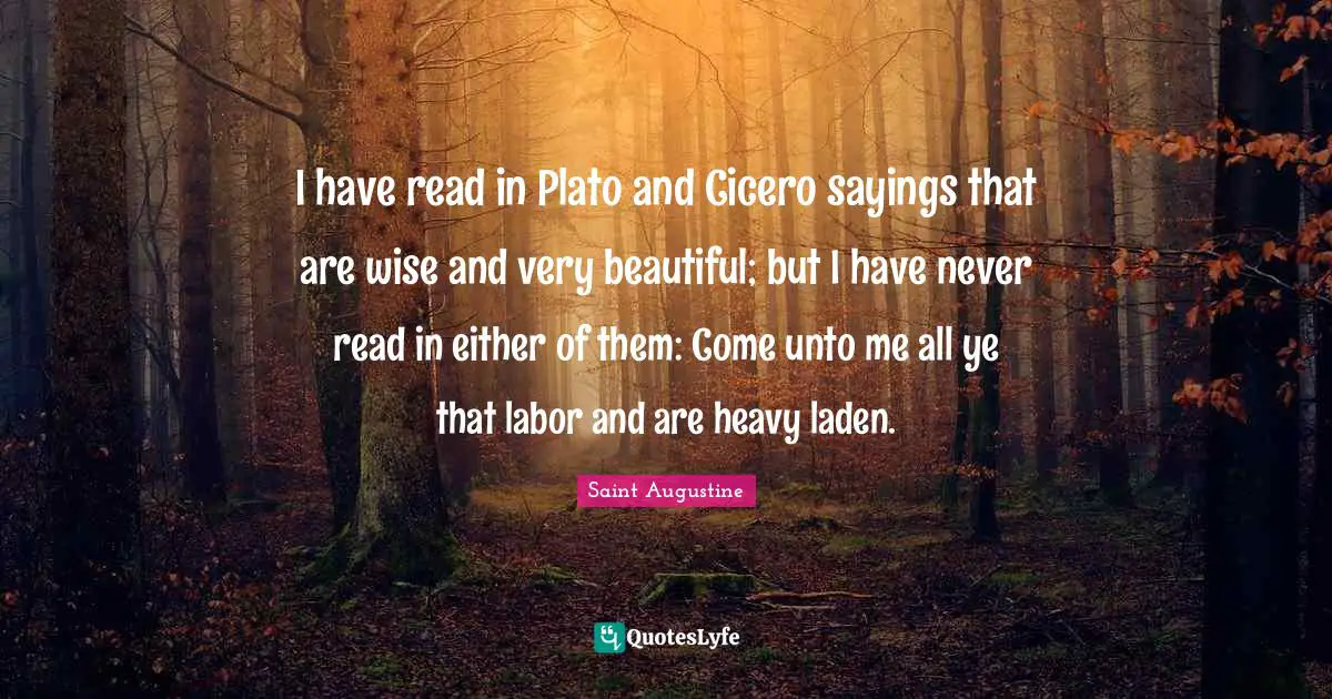 Wisdom Wise Quotes: "I have read in Plato and Cicero sayings that are wise and very beautiful; but I have never read in either of them: Come unto me all ye that labor and are heavy laden."
