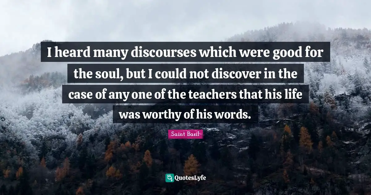 Saint Basil Quotes: "I heard many discourses which were good for the soul, but I could not discover in the case of any one of the teachers that his life was worthy of his words."