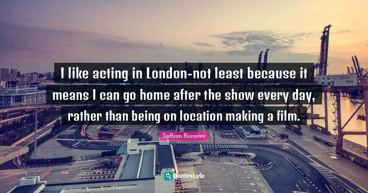 I like acting in London-not least because it means I can go home after the show every day, rather than being on location making a film.