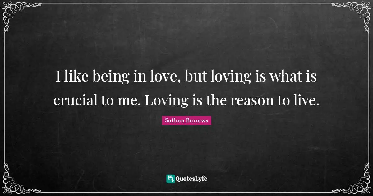 I like being in love, but loving is what is crucial to me. Loving is the reason to live.
