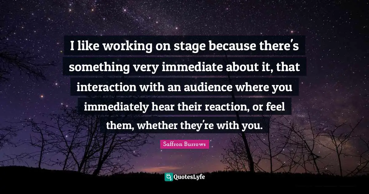 I like working on stage because there's something very immediate about it, that interaction with an audience where you immediately hear their reaction, or feel them, whether they're with you.