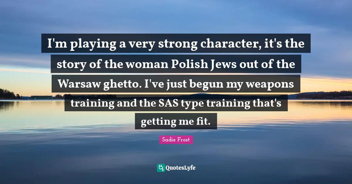 Very Strong Quotes: "I'm playing a very strong character, it's the story of the woman Polish Jews out of the Warsaw ghetto. I've just begun my weapons training and the SAS type training that's getting me fit."
