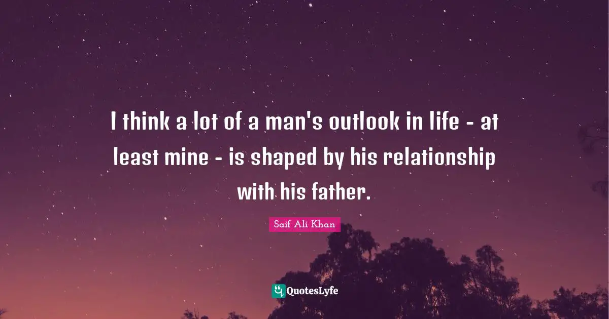 I think a lot of a man's outlook in life - at least mine - is shaped by his relationship with his father.
