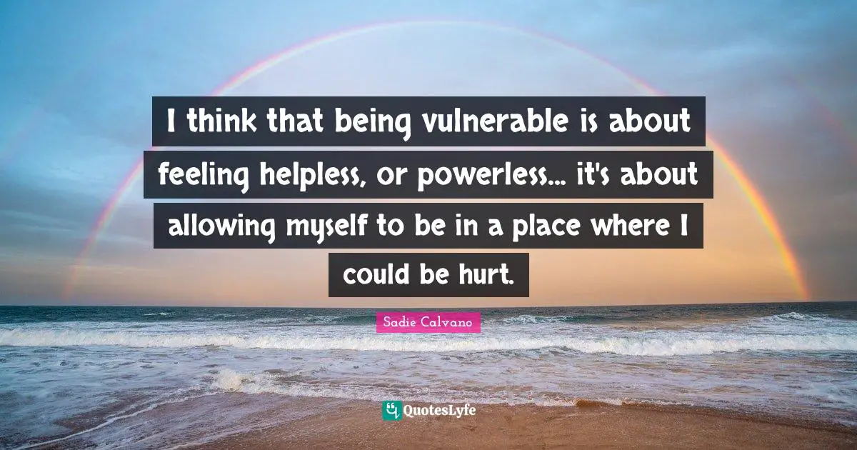 I think that being vulnerable is about feeling helpless, or powerless... it's about allowing myself to be in a place where I could be hurt.