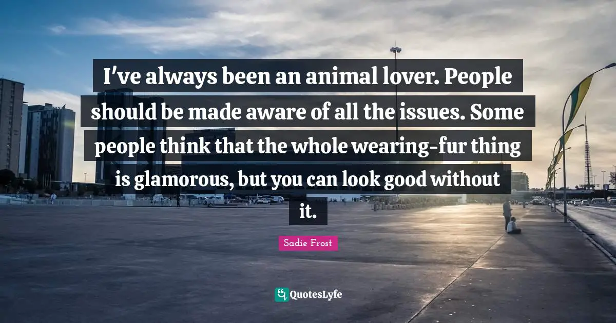 My Lover Quotes: "I've always been an animal lover. People should be made aware of all the issues. Some people think that the whole wearing-fur thing is glamorous, but you can look good without it."