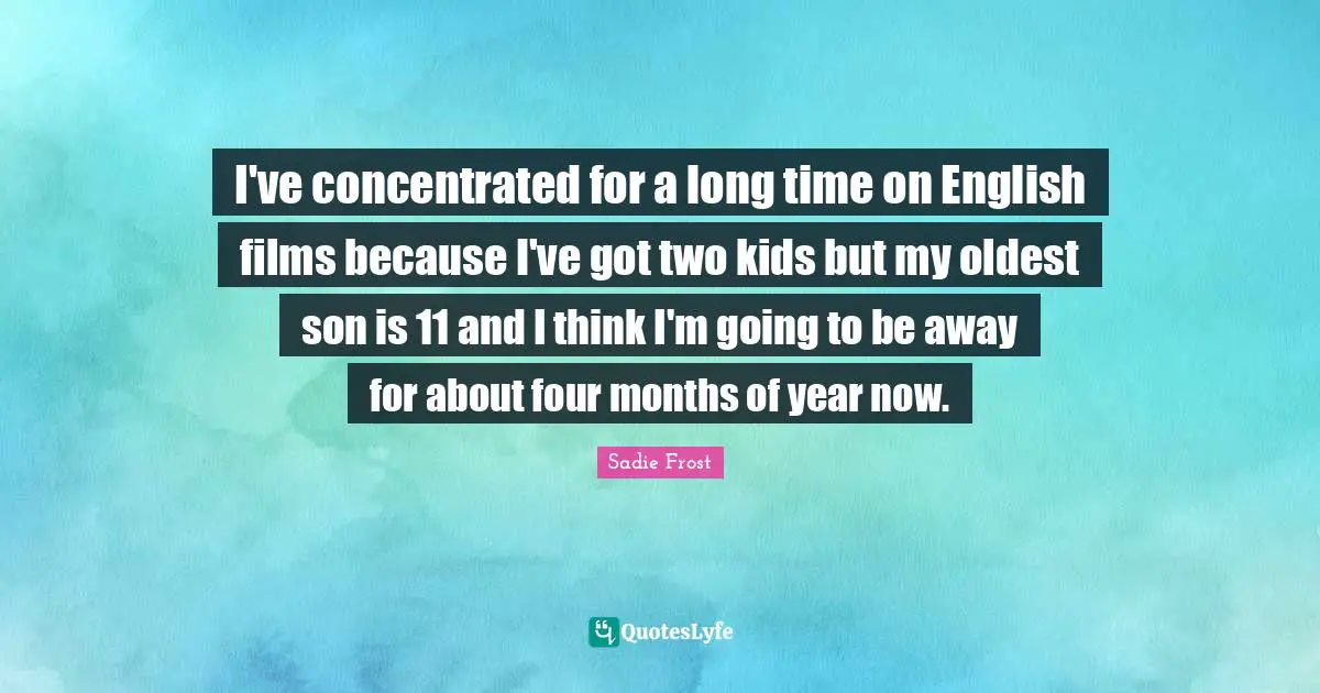 I've concentrated for a long time on English films because I've got two kids but my oldest son is 11 and I think I'm going to be away for about four months of year now.