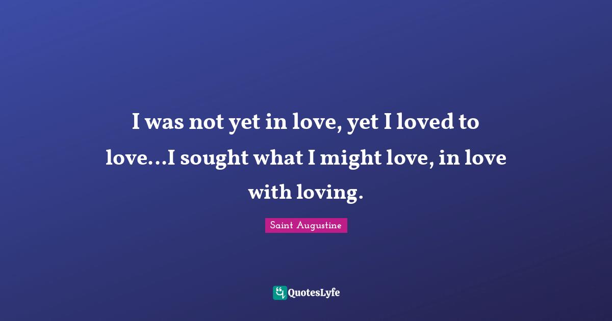 I was not yet in love, yet I loved to love...I sought what I might love, in love with loving.