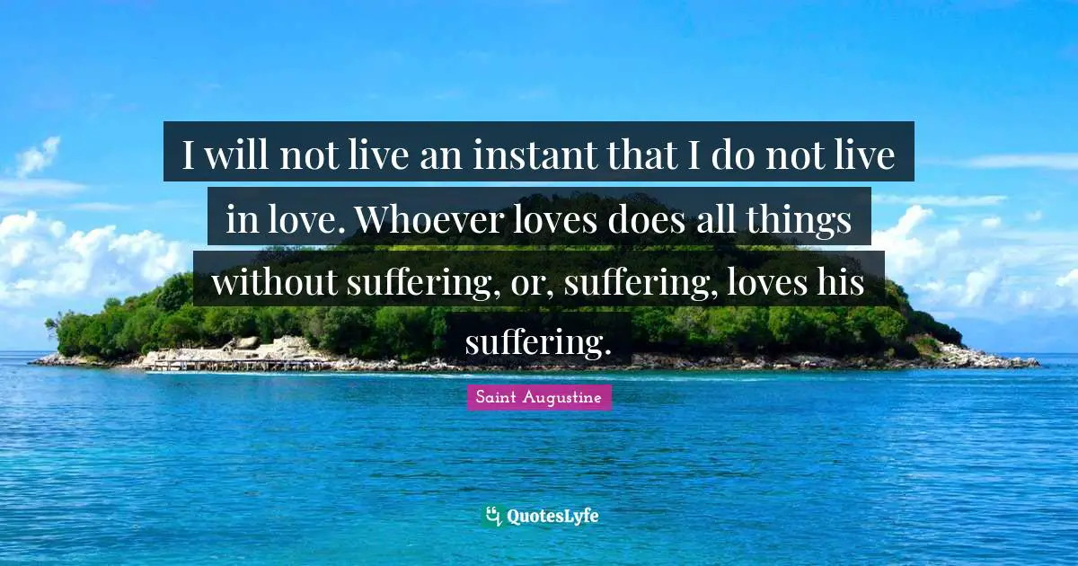 I will not live an instant that I do not live in love. Whoever loves does all things without suffering, or, suffering, loves his suffering.