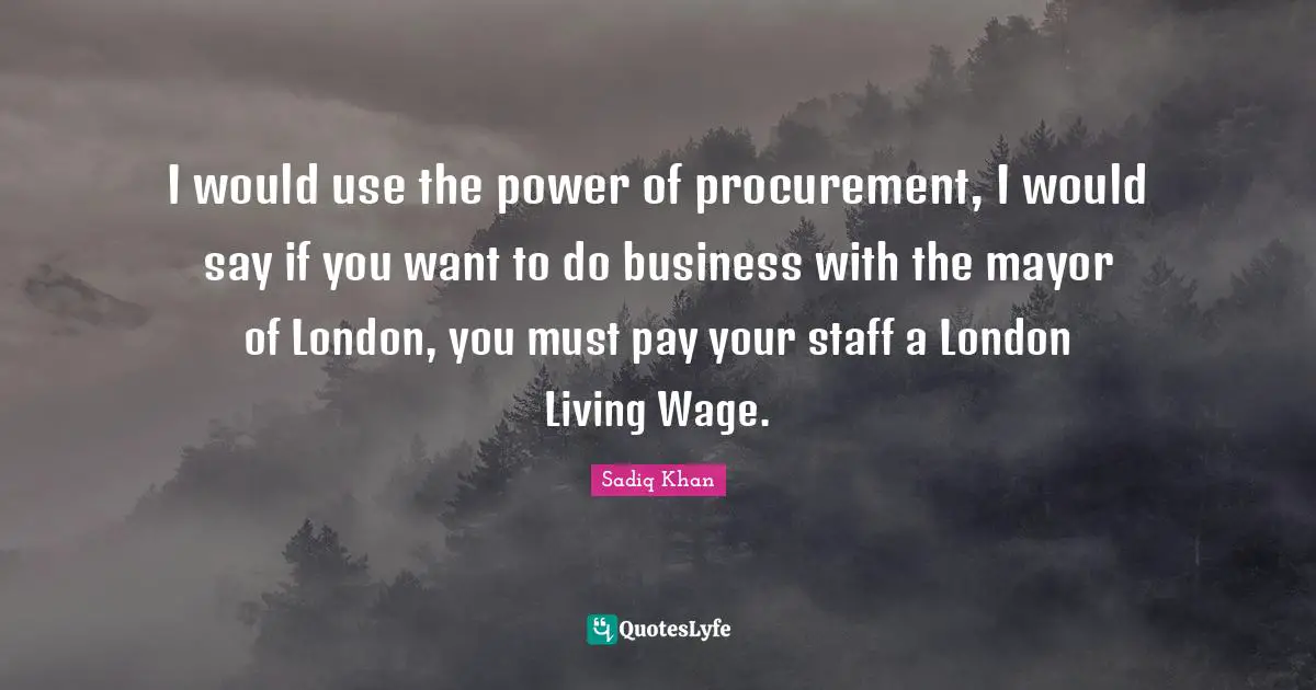 I would use the power of procurement, I would say if you want to do business with the mayor of London, you must pay your staff a London Living Wage.
