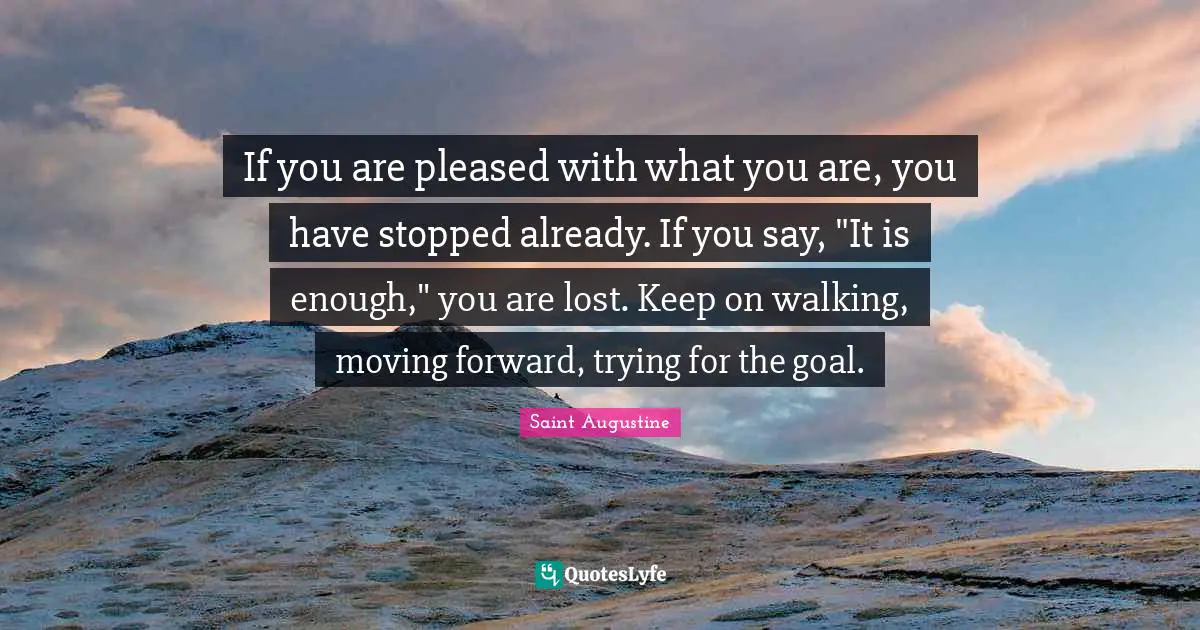 If you are pleased with what you are, you have stopped already. If you say, "It is enough," you are lost. Keep on walking, moving forward, trying for the goal.