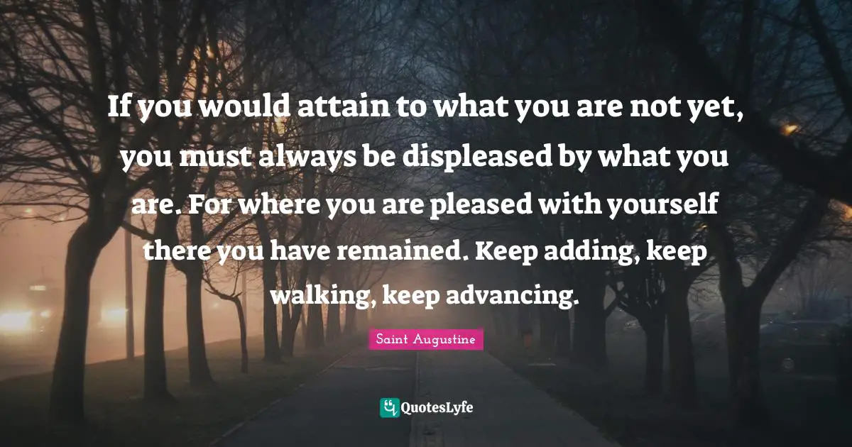 Advancing Quotes: "If you would attain to what you are not yet, you must always be displeased by what you are. For where you are pleased with yourself there you have remained. Keep adding, keep walking, keep advancing."