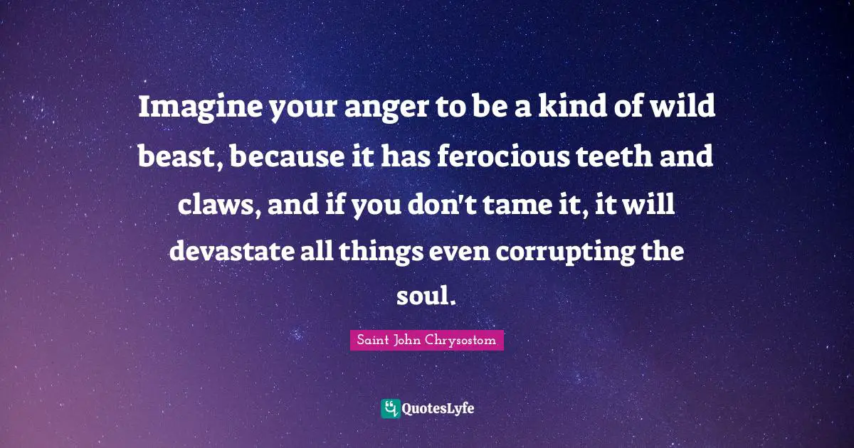 Saint John Chrysostom Quotes: Imagine your anger to be a kind of wild beast, because it has ferocious teeth and claws, and if you don't tame it, it will devastate all things even corrupting the soul.