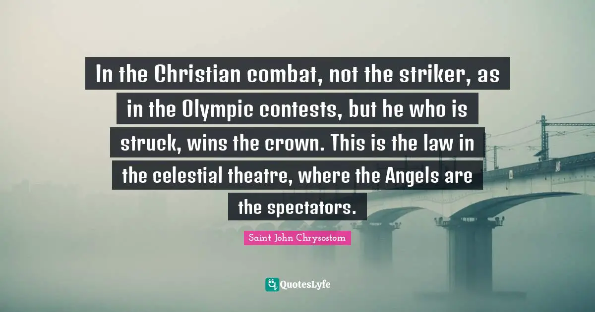 Saint John Chrysostom Quotes: "In the Christian combat, not the striker, as in the Olympic contests, but he who is struck, wins the crown. This is the law in the celestial theatre, where the Angels are the spectators."