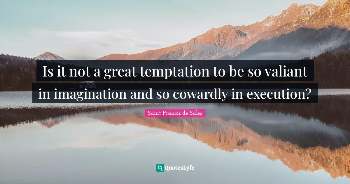 Is it not a great temptation to be so valiant in imagination and so cowardly in execution?