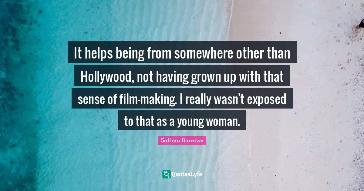 It helps being from somewhere other than Hollywood, not having grown up with that sense of film-making. I really wasn't exposed to that as a young woman.