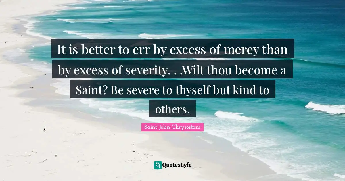 Saint Quotes: "It is better to err by excess of mercy than by excess of severity. . .Wilt thou become a Saint? Be severe to thyself but kind to others."