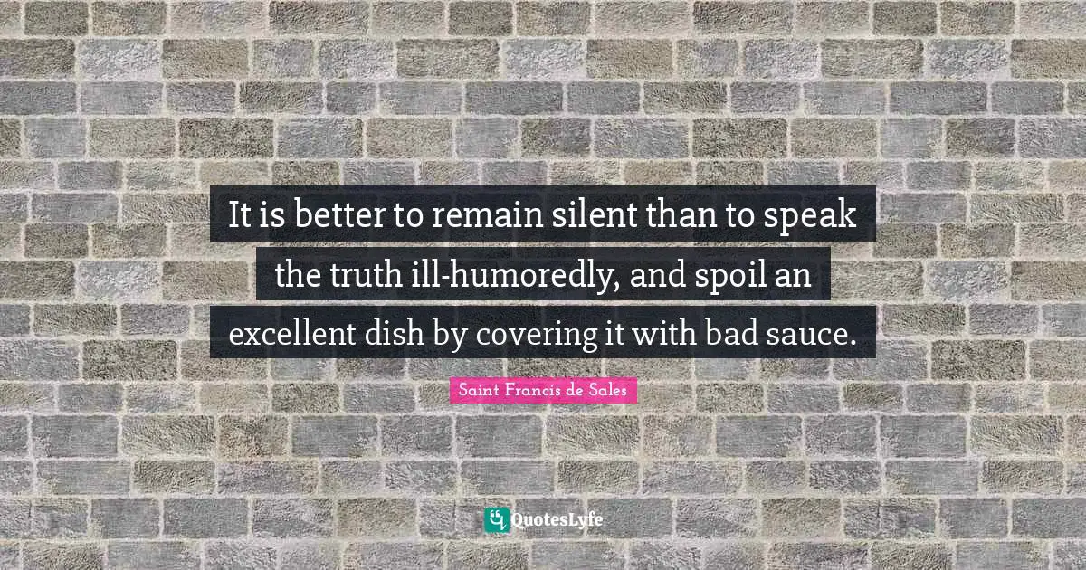 Saint Francis De Sales Quotes: "It is better to remain silent than to speak the truth ill-humoredly, and spoil an excellent dish by covering it with bad sauce."
