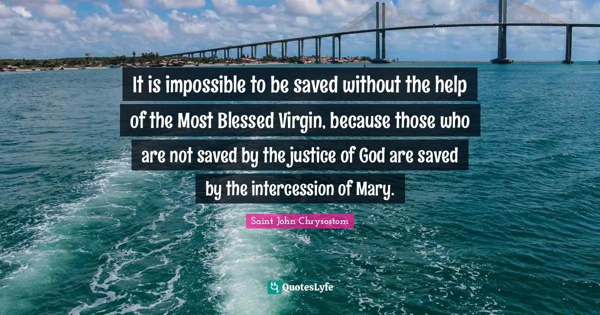 Saint John Chrysostom Quotes: It is impossible to be saved without the help of the Most Blessed Virgin, because those who are not saved by the justice of God are saved by the intercession of Mary.
