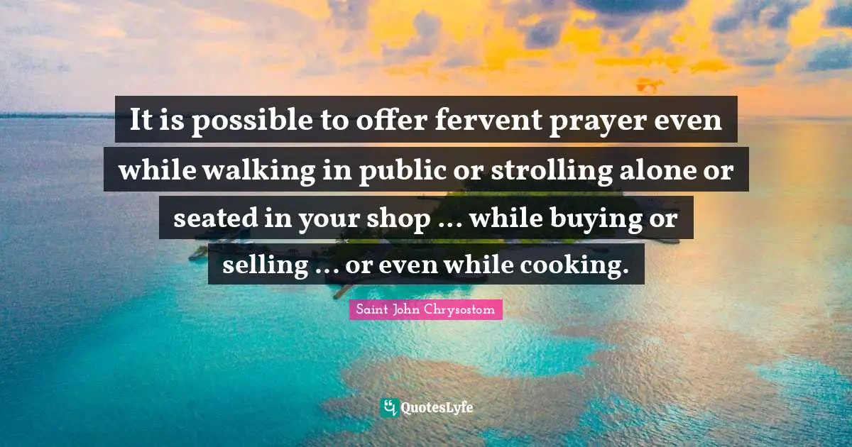 Saint John Chrysostom Quotes: "It is possible to offer fervent prayer even while walking in public or strolling alone or seated in your shop ... while buying or selling ... or even while cooking."