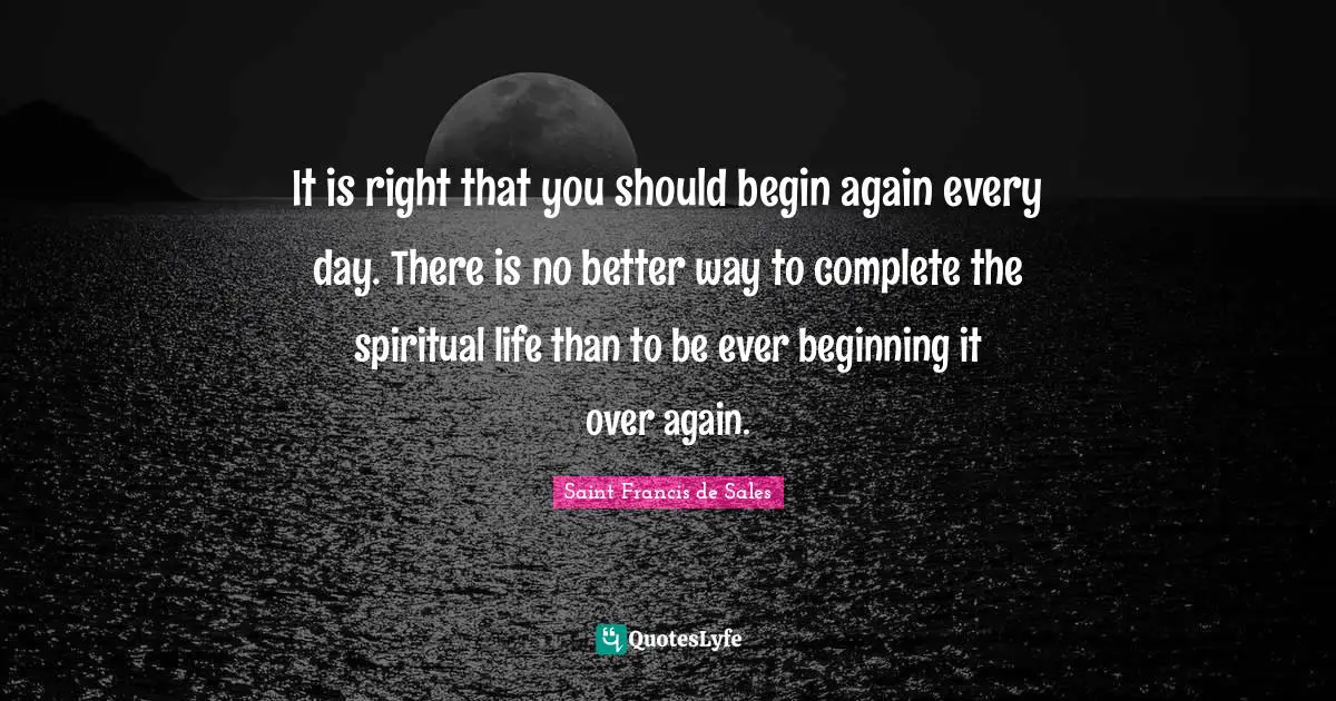Spiritual Life Quotes: "It is right that you should begin again every day. There is no better way to complete the spiritual life than to be ever beginning it over again."