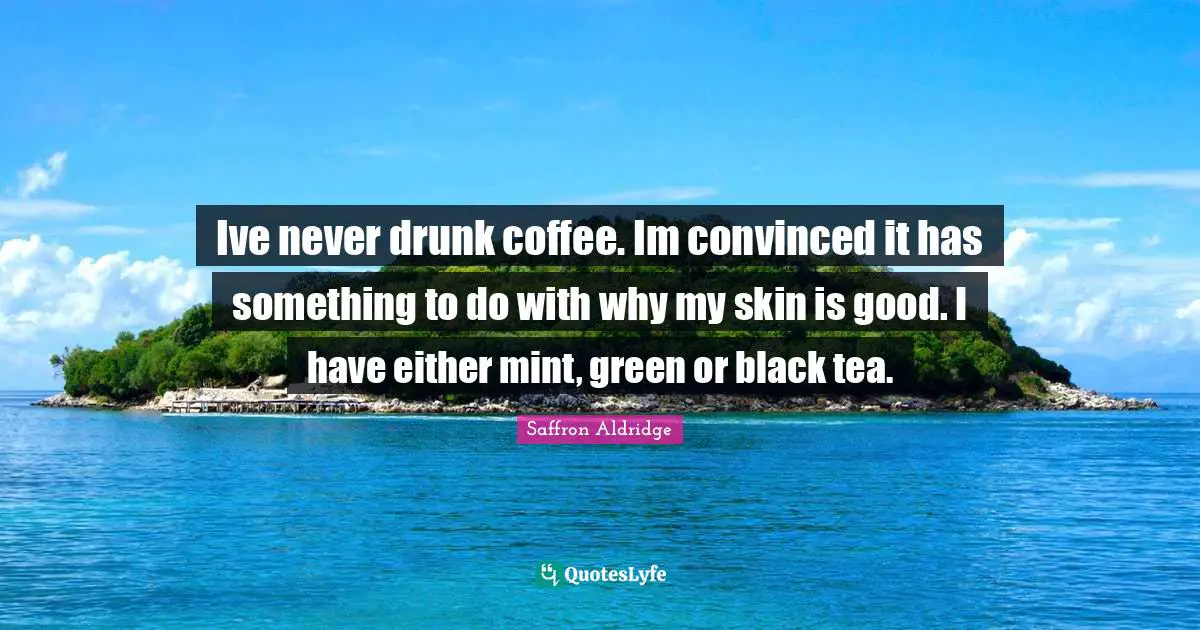 Ive never drunk coffee. Im convinced it has something to do with why my skin is good. I have either mint, green or black tea.