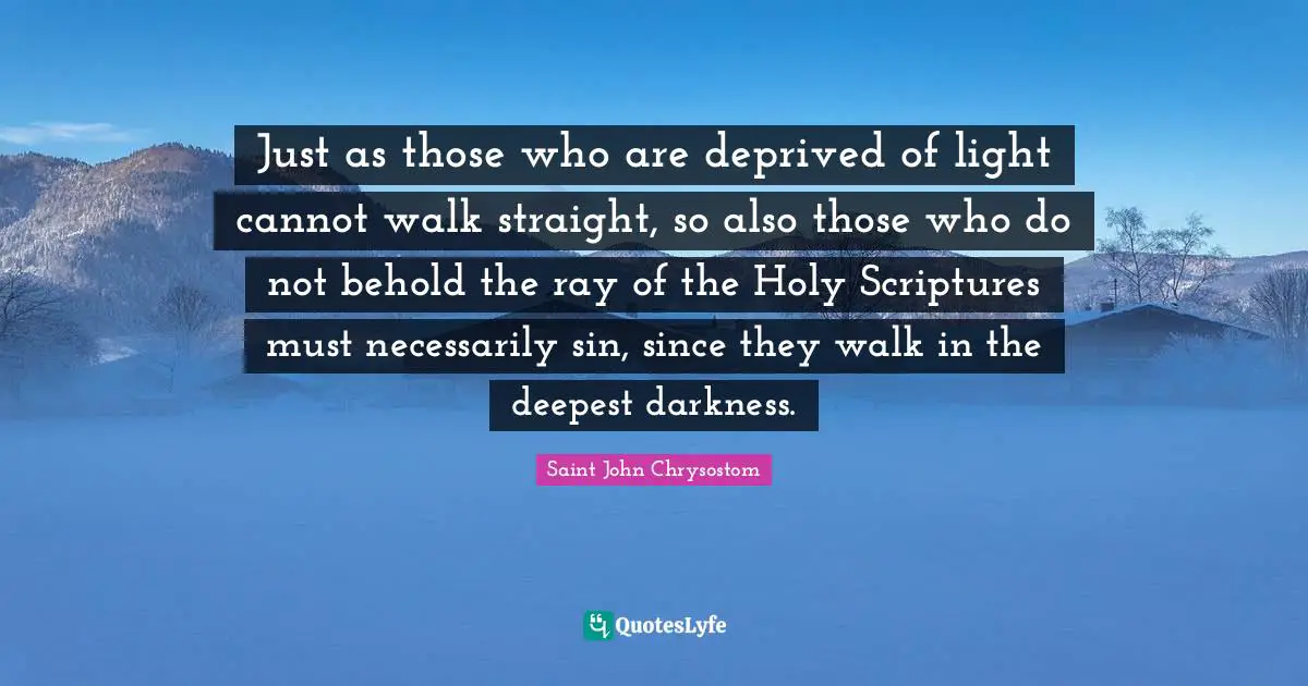 Saint John Chrysostom Quotes: "Just as those who are deprived of light cannot walk straight, so also those who do not behold the ray of the Holy Scriptures must necessarily sin, since they walk in the deepest darkness."