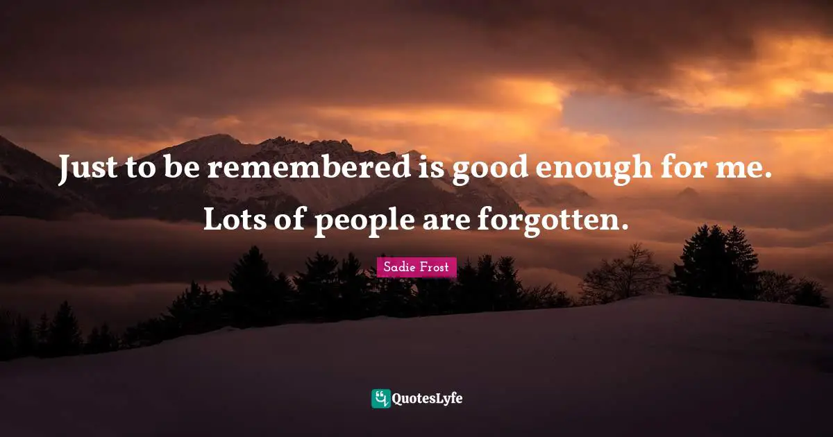 Just to be remembered is good enough for me. Lots of people are forgotten.