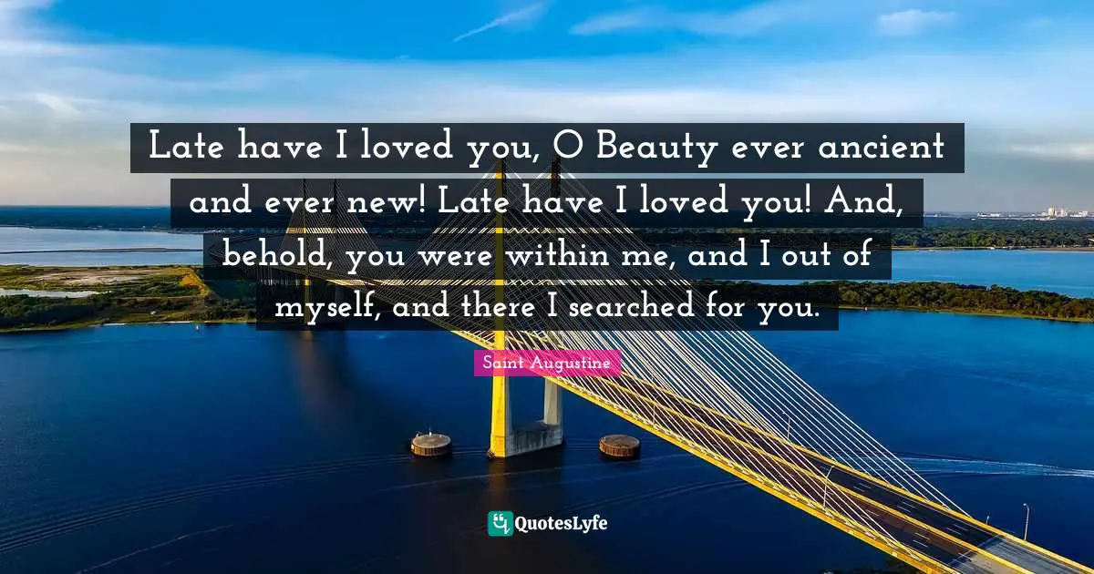 Late have I loved you, O Beauty ever ancient and ever new! Late have I loved you! And, behold, you were within me, and I out of myself, and there I searched for you.
