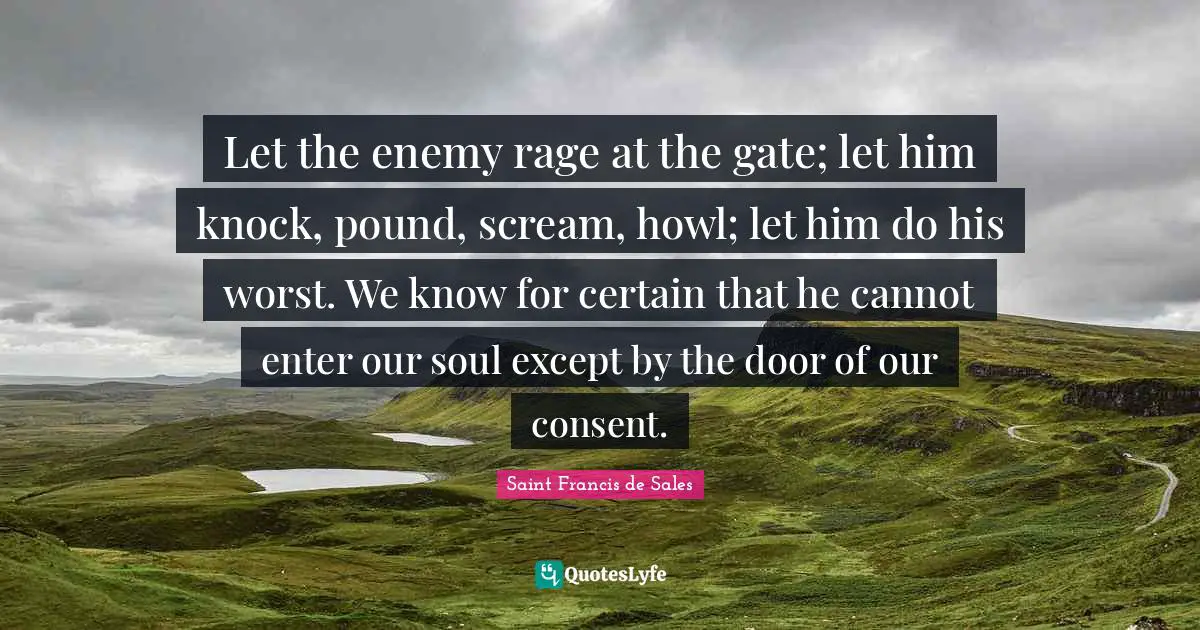 Saint Francis De Sales Quotes: "Let the enemy rage at the gate; let him knock, pound, scream, howl; let him do his worst. We know for certain that he cannot enter our soul except by the door of our consent."