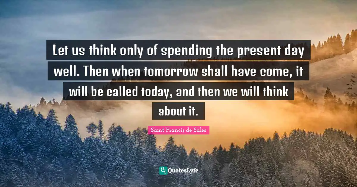 Saint Francis de Sales Quotes: Let us think only of spending the present day well. Then when tomorrow shall have come, it will be called today, and then we will think about it.