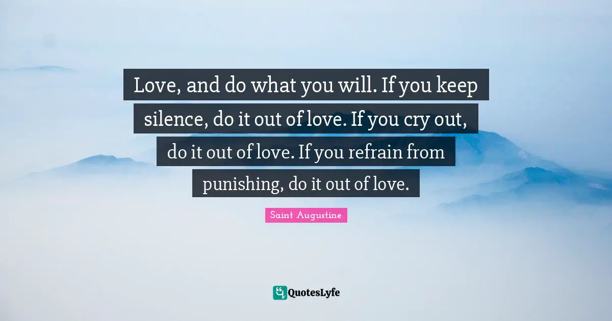 Love, and do what you will. If you keep silence, do it out of love. If you cry out, do it out of love. If you refrain from punishing, do it out of love.