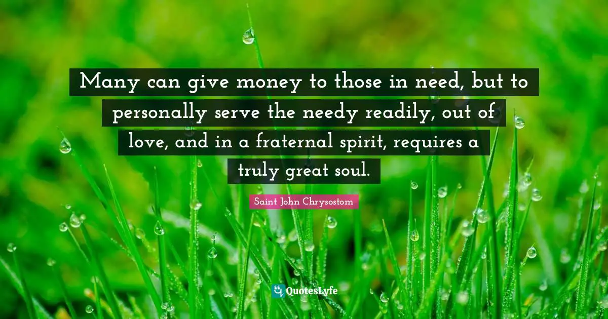 Saint John Chrysostom Quotes: Many can give money to those in need, but to personally serve the needy readily, out of love, and in a fraternal spirit, requires a truly great soul.
