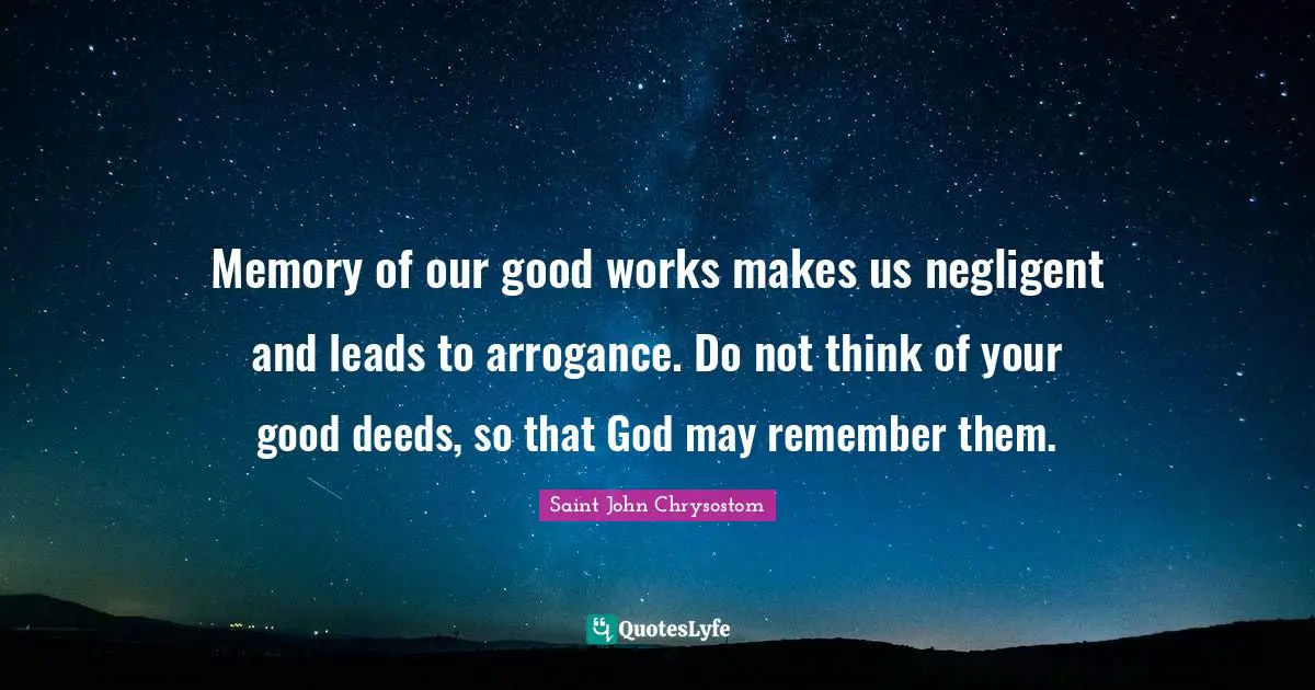 Saint John Chrysostom Quotes: "Memory of our good works makes us negligent and leads to arrogance. Do not think of your good deeds, so that God may remember them."