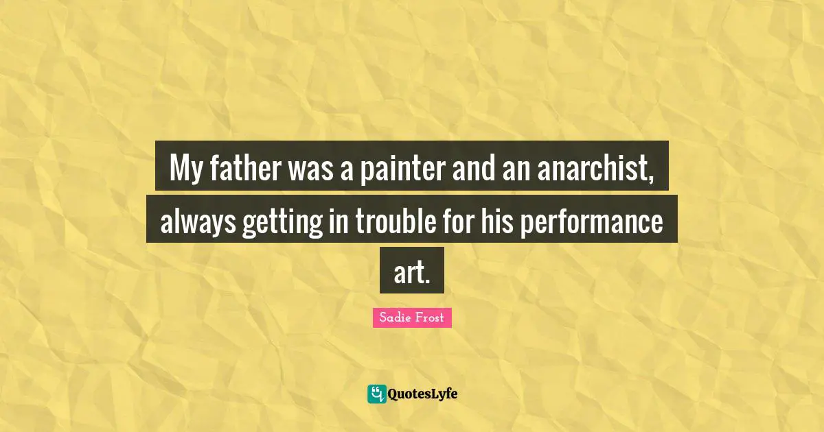 My father was a painter and an anarchist, always getting in trouble for his performance art.