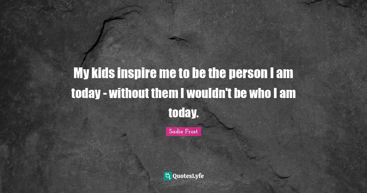 My kids inspire me to be the person I am today - without them I wouldn't be who I am today.