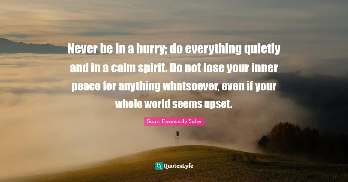 Saint Francis de Sales Quotes: Never be in a hurry; do everything quietly and in a calm spirit. Do not lose your inner peace for anything whatsoever, even if your whole world seems upset.