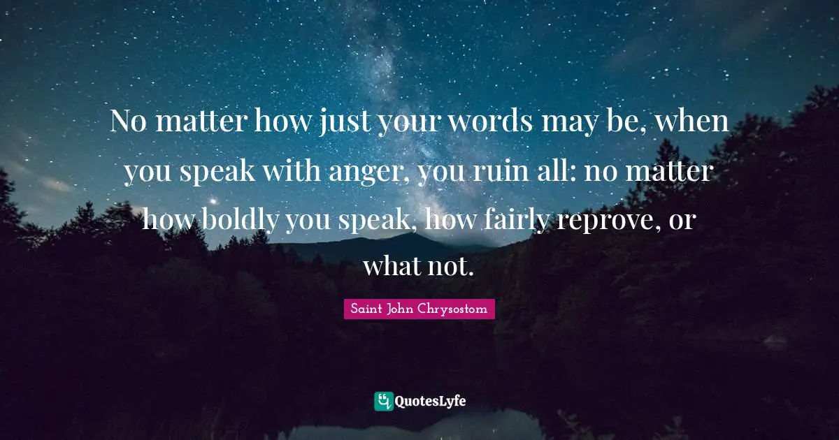Saint John Chrysostom Quotes: No matter how just your words may be, when you speak with anger, you ruin all: no matter how boldly you speak, how fairly reprove, or what not.