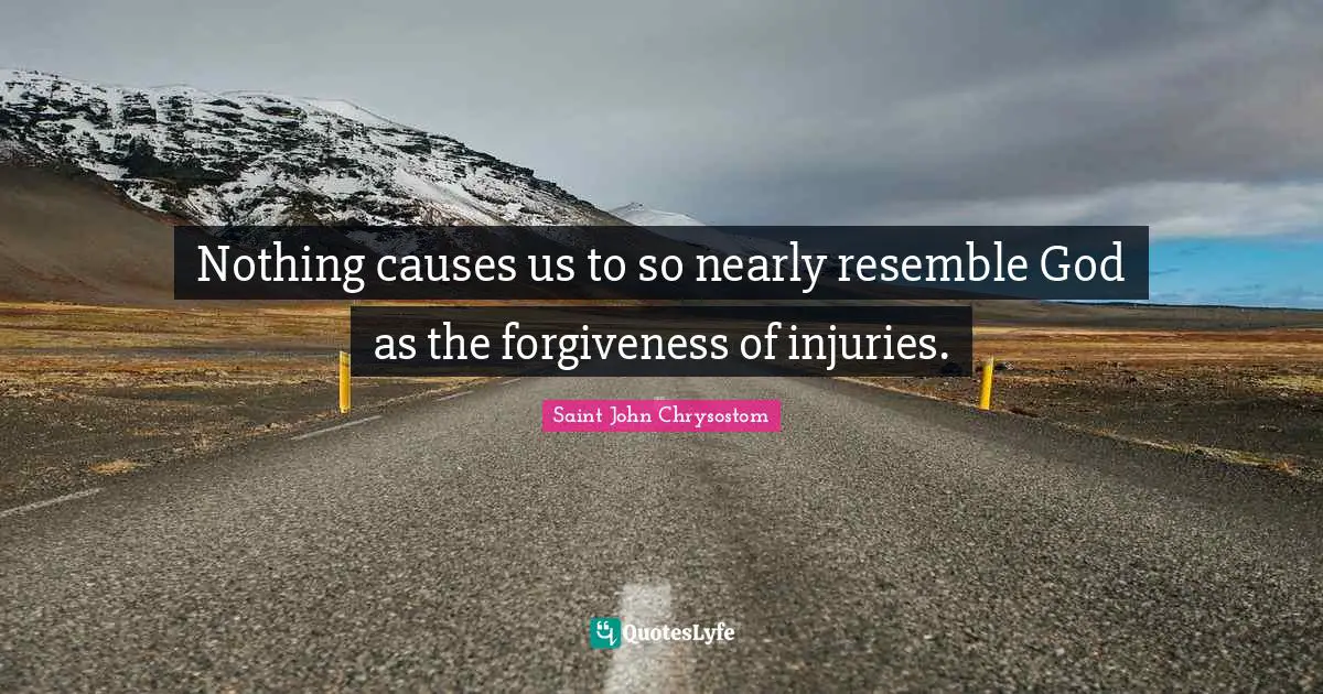 Saint John Chrysostom Quotes: "Nothing causes us to so nearly resemble God as the forgiveness of injuries."