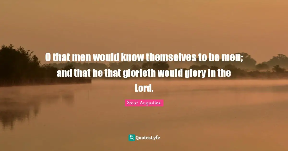 O that men would know themselves to be men; and that he that glorieth would glory in the Lord.