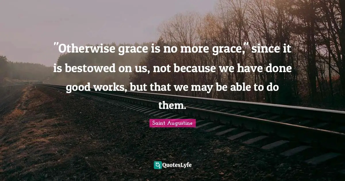 "Otherwise grace is no more grace," since it is bestowed on us, not because we have done good works, but that we may be able to do them.