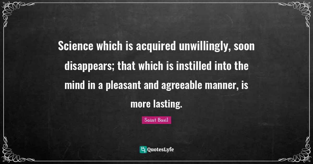 Science which is acquired unwillingly, soon disappears; that which is instilled into the mind in a pleasant and agreeable manner, is more lasting.