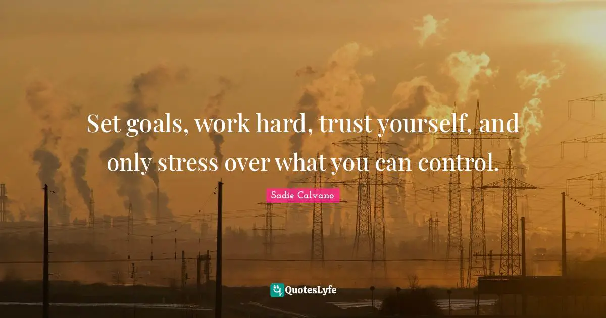 Set goals, work hard, trust yourself, and only stress over what you can control.