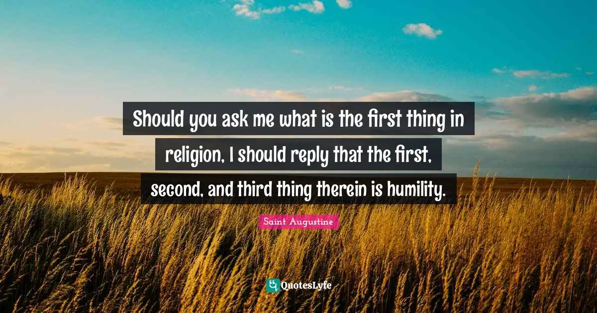 Should you ask me what is the first thing in religion, I should reply that the first, second, and third thing therein is humility.