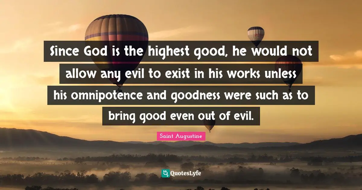 Since God is the highest good, he would not allow any evil to exist in his works unless his omnipotence and goodness were such as to bring good even out of evil.