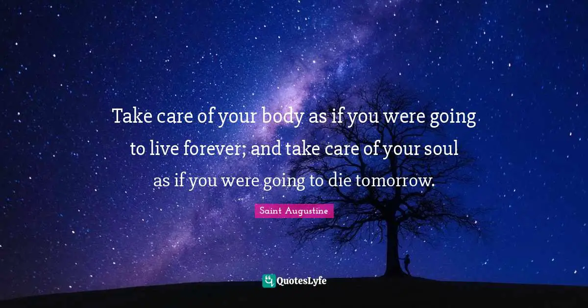 Saint Augustine Quotes: Take care of your body as if you were going to live forever; and take care of your soul as if you were going to die tomorrow.